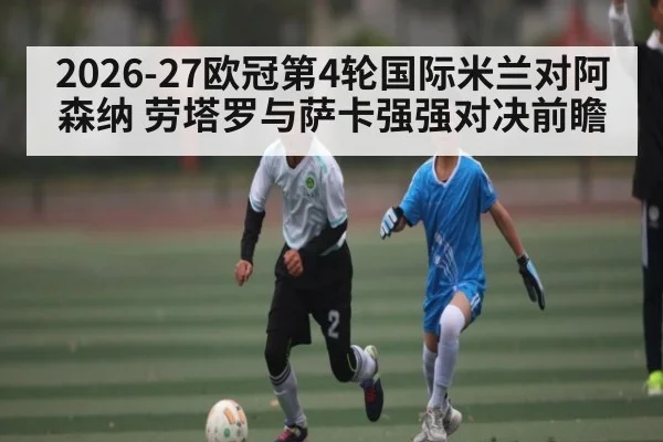 2026-27欧冠第4轮国际米兰对阿森纳 劳塔罗与萨卡强强对决前瞻 - Xingkong yule